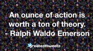 An ounce of action is worth a ton of theory. - Ralph Waldo Emerson