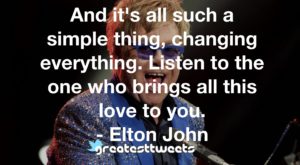 And it's all such a simple thing, changing everything. Listen to the one who brings all this love to you. - Elton John