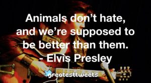 Animals don’t hate, and we’re supposed to be better than them. - Elvis Presley
