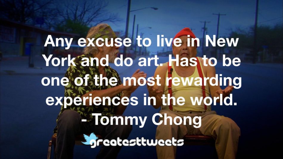 Any excuse to live in New York and do art. Has to be one of the most rewarding experiences in the world. - Tommy Chong