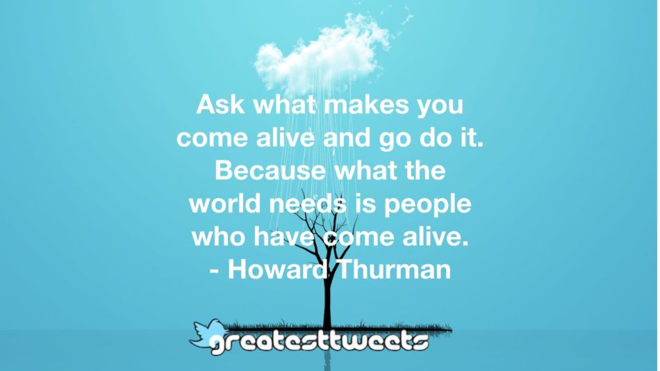 Ask what makes you come alive and go do it. Because what the world needs is people who have come alive. - Howard Thurman