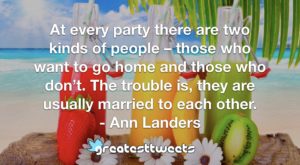 At every party there are two kinds of people – those who want to go home and those who don’t. The trouble is, they are usually married to each other. - Ann Landers