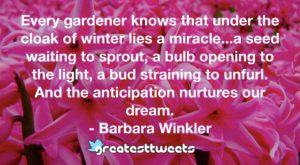 Every gardener knows that under the cloak of winter lies a miracle...a seed waiting to sprout, a bulb opening to the light, a bud straining to unfurl. And the anticipation nurtures our dream.- Barbara Winkler.001