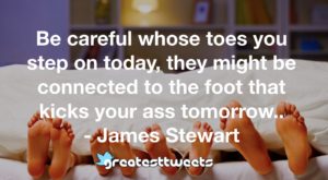 Be careful whose toes you step on today, they might be connected to the foot that kicks your ass tomorrow.. - James Stewart