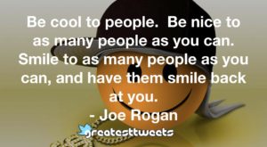 Be cool to people. Be nice to as many people as you can. Smile to as many people as you can, and have them smile back at you. - Joe Rogan