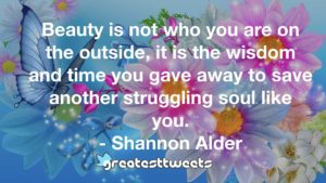 Beauty is not who you are on the outside, it is the wisdom and time you gave away to save another struggling soul like you. - Shannon Alder