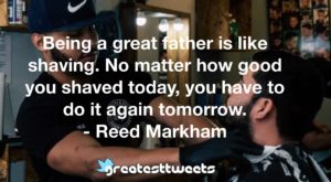 Being a great father is like shaving. No matter how good you shaved today, you have to do it again tomorrow. - Reed Markham