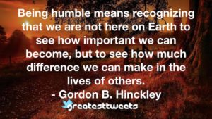 Being humble means recognizing that we are not here on Earth to see how important we can become, but to see how much difference we can make in the lives of others. - Gordon B. Hinckley