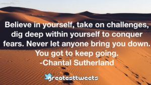 Believe in yourself, take on challenges, dig deep within yourself to conquer fears. Never let anyone bring you down. You got to keep going. -Chantal Sutherland