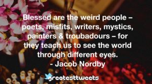 Blessed are the weird people – poets, misfits, writers, mystics, painters & troubadours – for they teach us to see the world through different eyes. - Jacob Nordby
