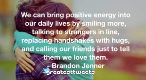 We can bring positive energy into our daily lives by smiling more, talking to strangers in line, replacing handshakes with hugs, and calling our friends just to tell them we love them.- Brandon Jenner.001