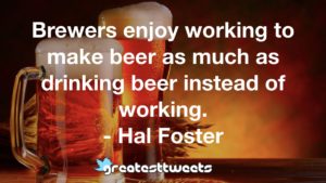 Brewers enjoy working to make beer as much as drinking beer instead of working. - Hal Foster