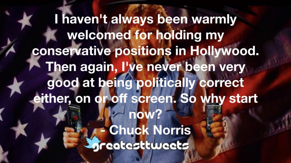 I haven't always been warmly welcomed for holding my conservative positions in Hollywood. Then again, I've never been very good at being politically correct either, on or off screen. So why start now? - Chuck Norris.001