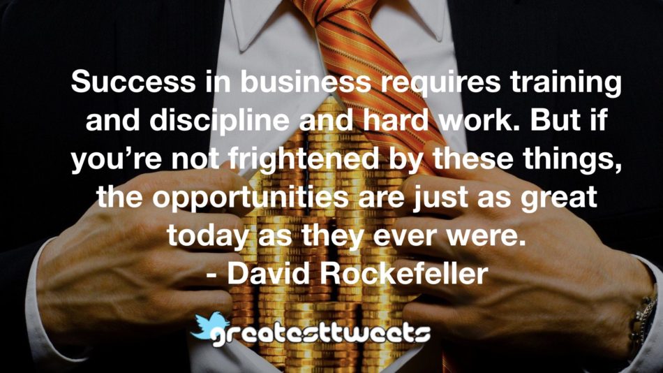 Success in business requires training and discipline and hard work. But if you’re not frightened by these things, the opportunities are just as great today as they ever were. - David Rockefeller.001