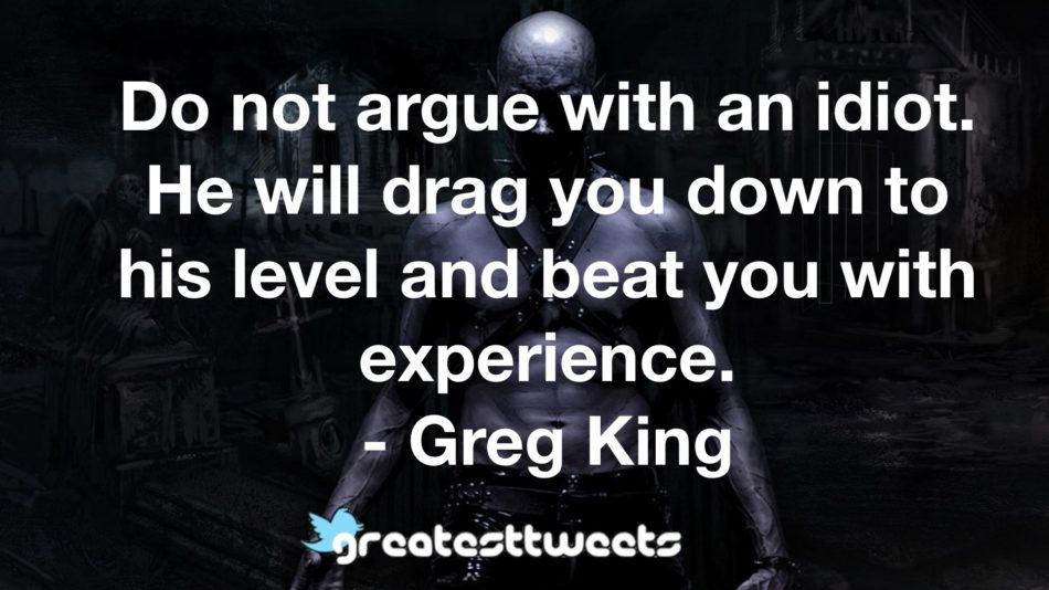Do not argue with an idiot. He will drag you down to his level and beat you with experience. - Greg King