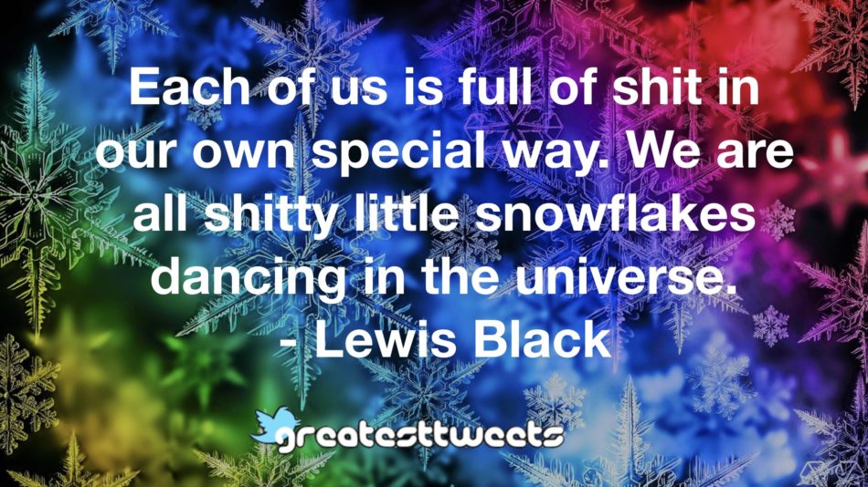 Each of us is full of shit in our own special way. We are all shitty little snowflakes dancing in the universe. - Lewis Black