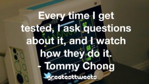 Every time I get tested, I ask questions about it, and I watch how they do it. - Tommy Chong