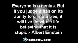 Everyone is a genius. But if you judge a fish on its ability to climb a tree, it will live its whole life believing that it is stupid.- Albert Einstein