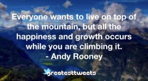 Everyone wants to live on top of the mountain, but all the happiness and growth occurs while you are climbing it. - Andy Rooney