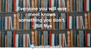 Everyone you will ever meet knows something you don’t. - Bill Nye