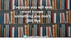 Everyone you will ever meet knows something you don’t. - Bill Nye