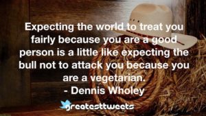Expecting the world to treat you fairly because you are a good person is a little like expecting the bull not to attack you because you are a vegetarian. - Dennis Wholey