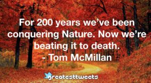 For 200 years we’ve been conquering Nature. Now we’re beating it to death. - Tom McMillan