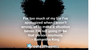 For too much of my life I've apologized when I wasn't wrong, all to make a situation better. I'm not going to be that person anymore. - Samantha King