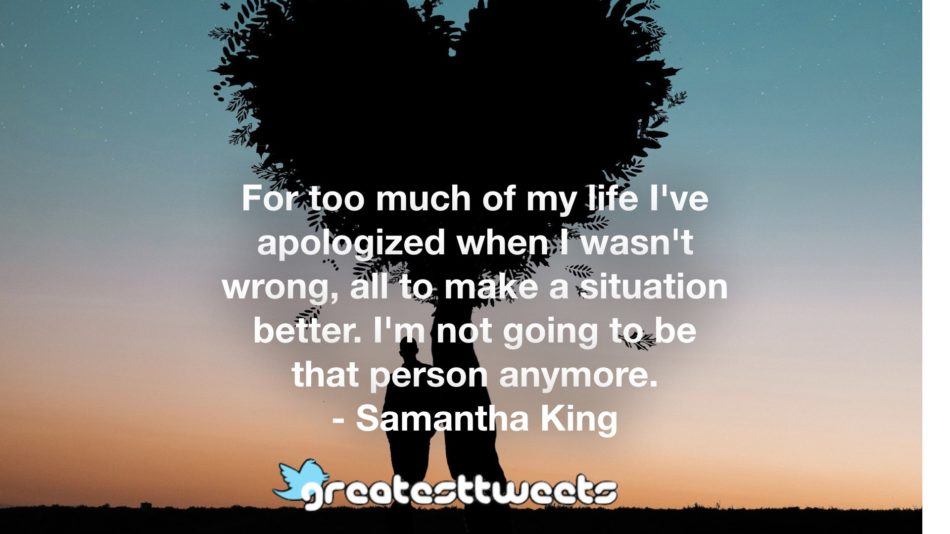 For too much of my life I've apologized when I wasn't wrong, all to make a situation better. I'm not going to be that person anymore. - Samantha King