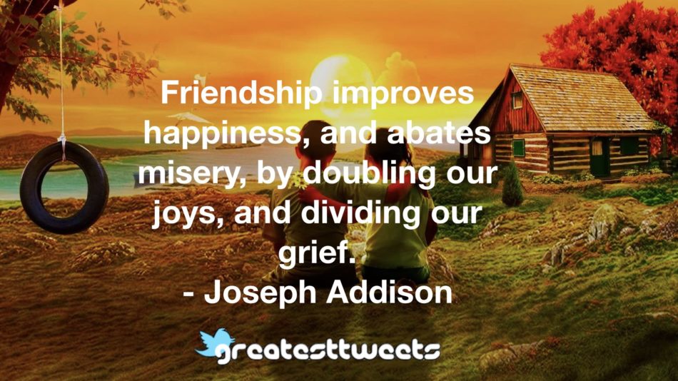 Friendship improves happiness, and abates misery, by doubling our joys, and dividing our grief.