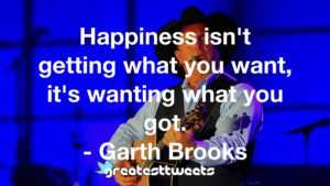 Happiness isn't getting what you want, it's wanting what you got. - Garth Brooks