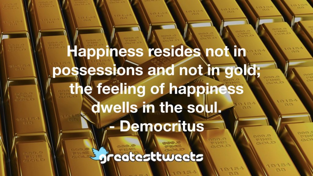 Happiness resides not in possessions and not in gold; the feeling of happiness dwells in the soul. - Democritus