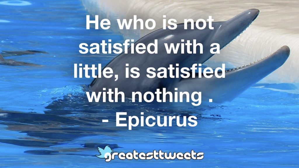 He who is not satisfied with a little, is satisfied with nothing . - Epicurus