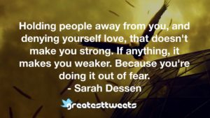 Holding people away from you, and denying yourself love, that doesn't make you strong. If anything, it makes you weaker. Because you're doing it out of fear. - Sarah Dessen
