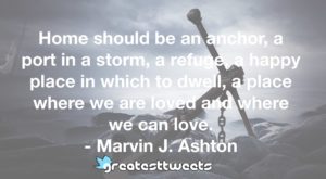 Home should be an anchor, a port in a storm, a refuge, a happy place in which to dwell, a place where we are loved and where we can love. - Marvin J. Ashton