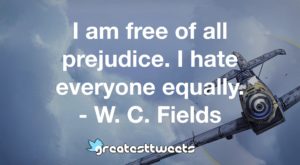 I am free of all prejudice. I hate everyone equally. - W. C. Fields
