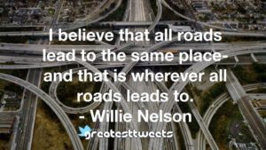 I believe that all roads lead to the same place-and that is wherever all roads leads to. - Willie Nelson