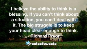 I believe the ability to think is a blessing. If you can’t think about a situation, you can't deal with it. The big struggle is to keep your head clear enough to think. - Richard Pryor
