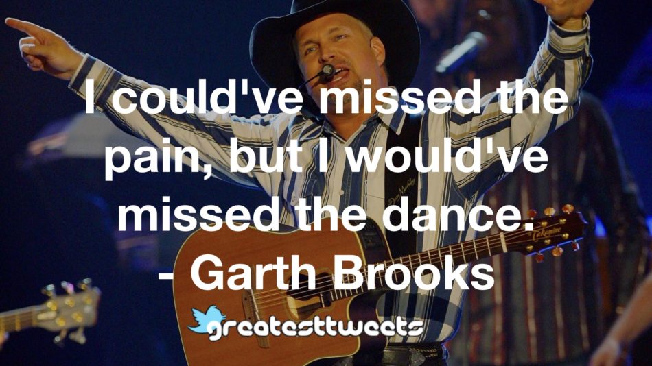 I could've missed the pain, but I would've missed the dance. - Garth Brooks