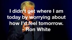 I didn't get where I am today by worrying about how I'd feel tomorrow. - Ron White