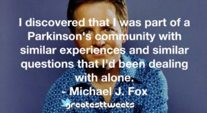I discovered that I was part of a Parkinson's community with similar experiences and similar questions that I'd been dealing with alone. - Michael J. Fox