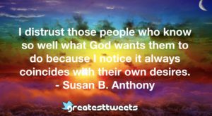 I distrust those people who know so well what God wants them to do because I notice it always coincides with their own desires. - Susan B. Anthony