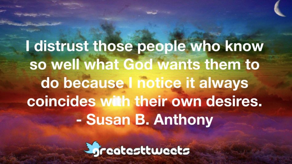 I distrust those people who know so well what God wants them to do because I notice it always coincides with their own desires. - Susan B. Anthony