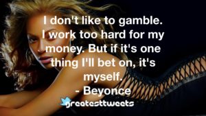 I don't like to gamble. I work too hard for my money. But if it's one thing I'll bet on, it's myself. - Beyonce