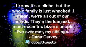 I know it's a cliche, but the whole family is just whacked. I mean, we're all out of our minds. They'e the funniest, most eccentric bizarre people I've ever met, my siblings. - Dana Carvey.001