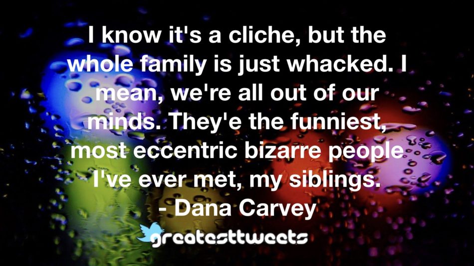 I know it's a cliche, but the whole family is just whacked. I mean, we're all out of our minds. They'e the funniest, most eccentric bizarre people I've ever met, my siblings. - Dana Carvey.001
