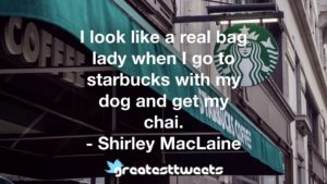 I look like a real bag lady when I go to starbucks with my dog and get my chai. - Shirley MacLaine