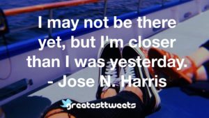 I may not be there yet, but I'm closer than I was yesterday. - Jose N. Harris