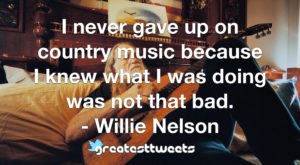 I never gave up on country music because I knew what I was doing was not that bad. - Willie Nelson