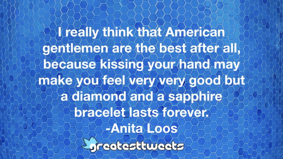 I really think that American gentlemen are the best after all, because kissing your hand may make you feel very very good but a diamond and a sapphire bracelet lasts forever. -Anita Loos
